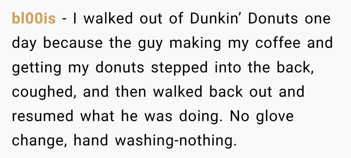 bl00is − I walked out of Dunkin’ Donuts one day because the guy making my coffee and getting my donuts stepped into the back, coughed, and then walked back out...