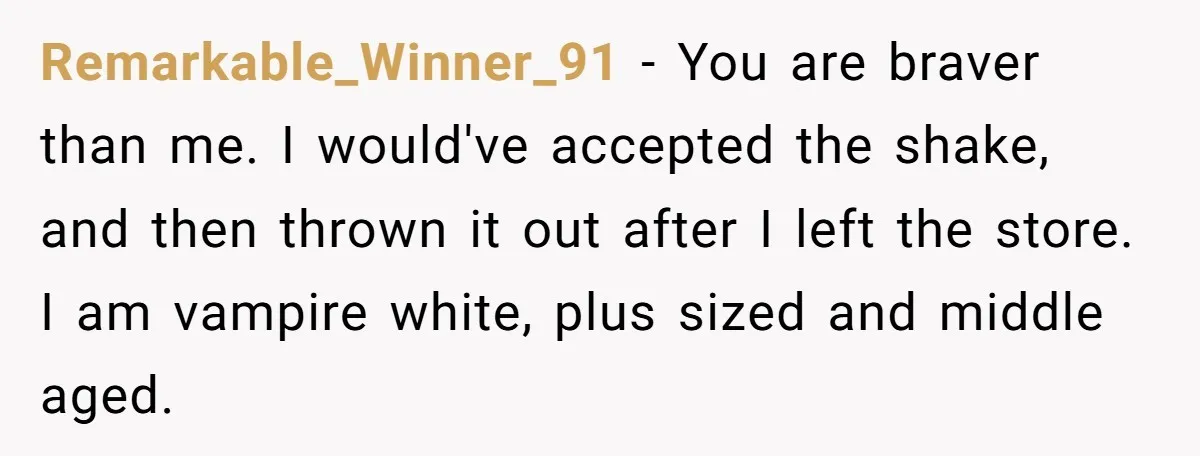 Remarkable_Winner_91 − You are braver than me. I would've accepted the shake, and then thrown it out after I left the store. I am vampire white, plus sized and middle...