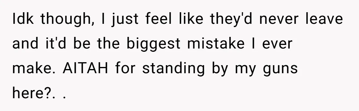 Idk though, I just feel like they'd never leave and it'd be the biggest mistake I ever make. AITAH for standing by my guns here?. . 