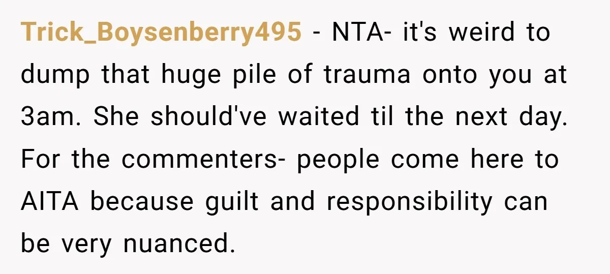 Trick_Boysenberry495 − NTA- it's weird to dump that huge pile of trauma onto you at 3am. She should've waited til the next day. For the commenters- people come here to...