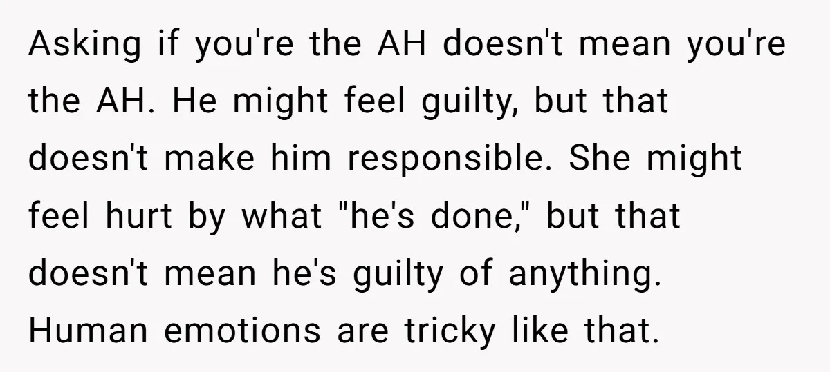 Asking if you're the AH doesn't mean you're the AH. He might feel guilty, but that doesn't make him responsible. She might feel hurt by what "he's done," but that...
