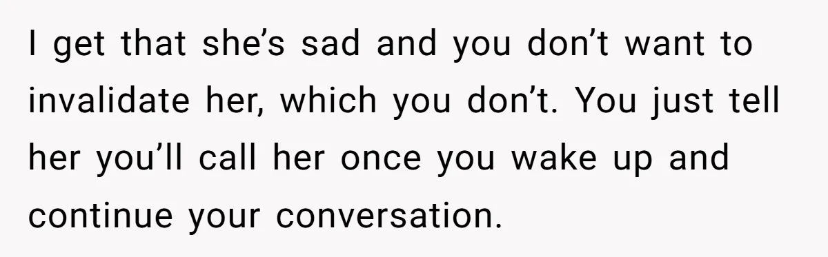 I get that she’s sad and you don’t want to invalidate her, which you don’t. You just tell her you’ll call her once you wake up and continue your conversation.