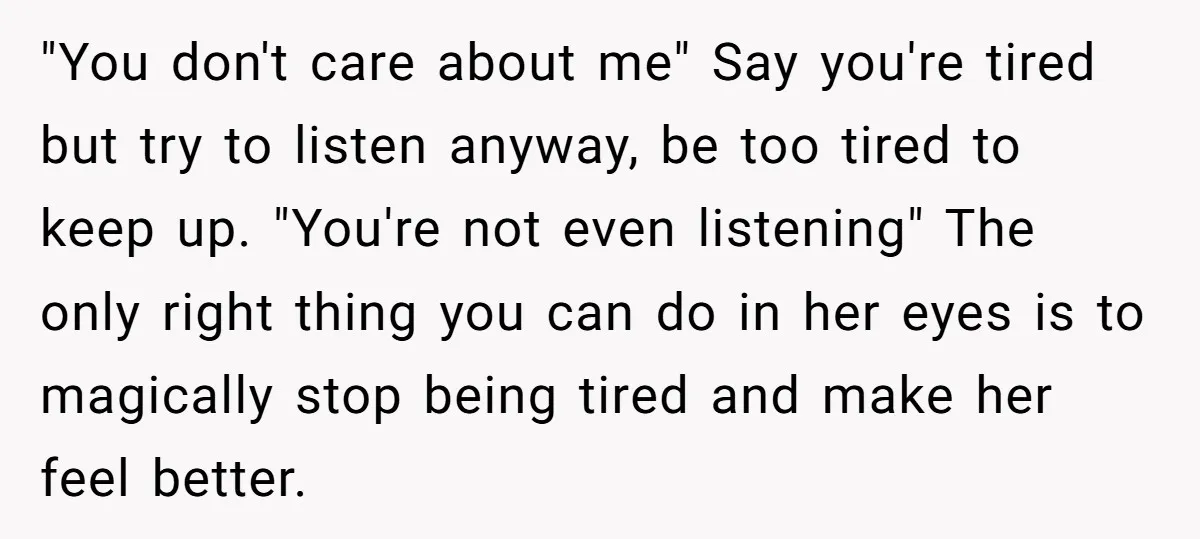 "You don't care about me" Say you're tired but try to listen anyway, be too tired to keep up. "You're not even listening" The only right thing you can do...