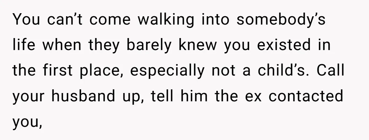 You can’t come walking into somebody’s life when they barely knew you existed in the first place, especially not a child’s. Call your husband up, tell him the ex contacted...