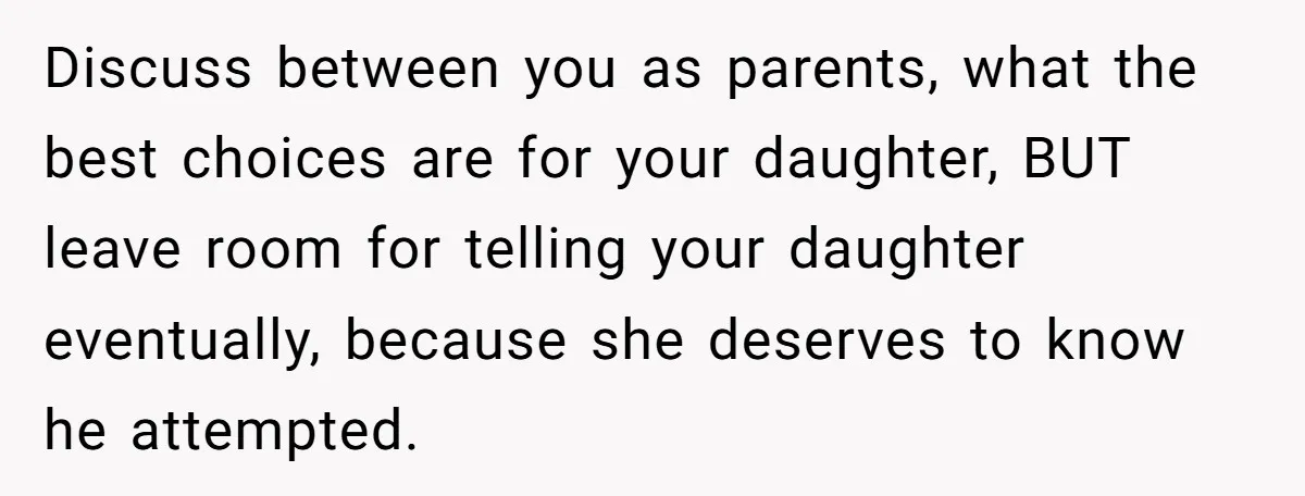 Discuss between you as parents, what the best choices are for your daughter, BUT leave room for telling your daughter eventually, because she deserves to know he attempted.
