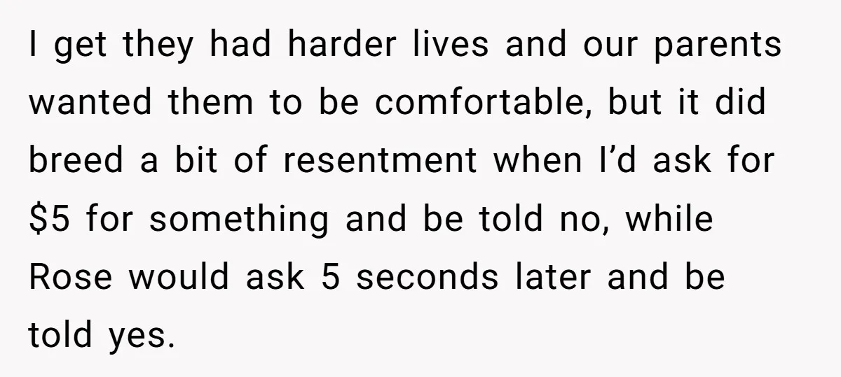 I get they had harder lives and our parents wanted them to be comfortable, but it did breed a bit of resentment when I’d ask for $5 for something and...