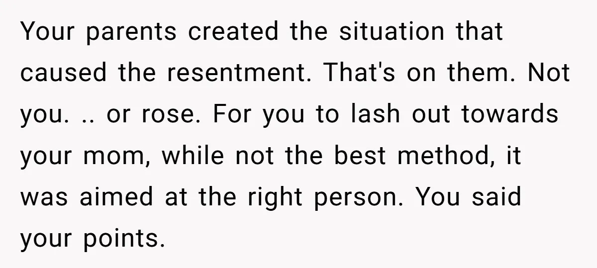 Your parents created the situation that caused the resentment. That's on them. Not you. .. or rose. For you to lash out towards your mom, while not the best method,...