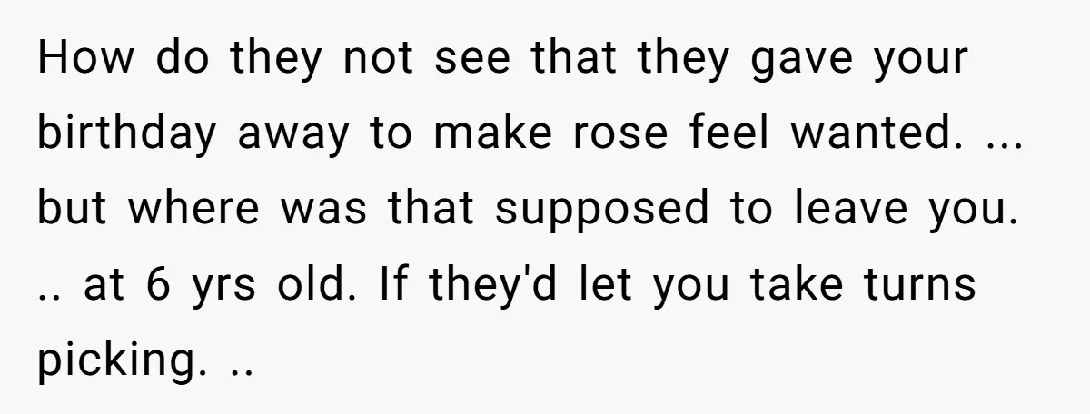 How do they not see that they gave your birthday away to make rose feel wanted. ... but where was that supposed to leave you. .. at 6 yrs old....