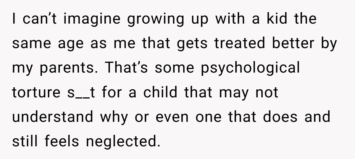 I can’t imagine growing up with a kid the same age as me that gets treated better by my parents. That’s some psychological torture s__t for a child that may...