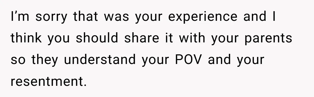 I’m sorry that was your experience and I think you should share it with your parents so they understand your POV and your resentment.
