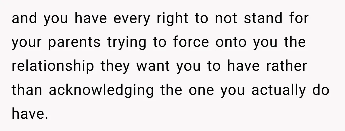 and you have every right to not stand for your parents trying to force onto you the relationship they want you to have rather than acknowledging the one you actually...