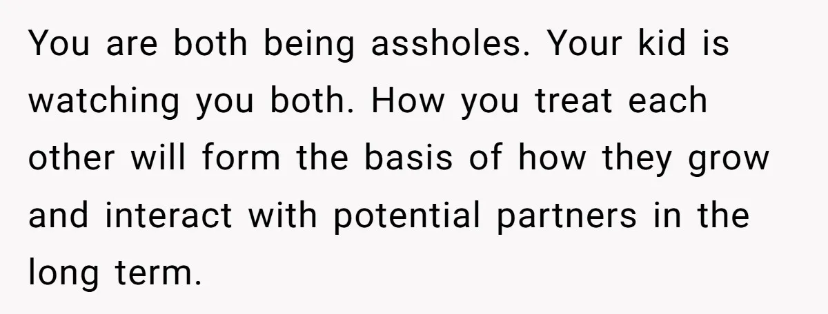 You are both being assholes. Your kid is watching you both. How you treat each other will form the basis of how they grow and interact with potential partners in...