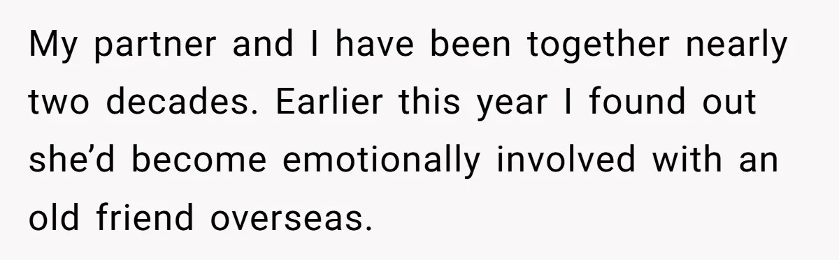 My partner and I have been together nearly two decades. Earlier this year I found out she’d become emotionally involved with an old friend overseas.