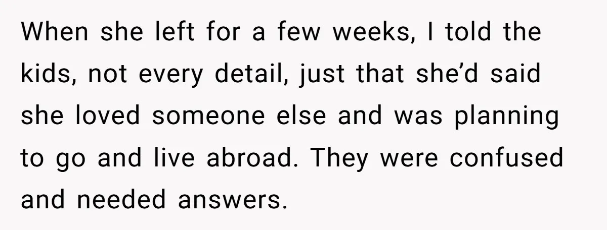 When she left for a few weeks, I told the kids, not every detail, just that she’d said she loved someone else and was planning to go and live abroad....