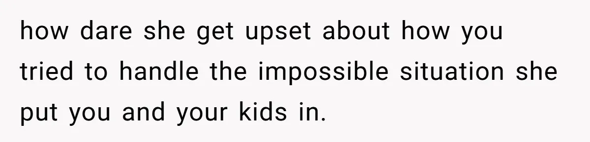 how dare she get upset about how you tried to handle the impossible situation she put you and your kids in.
