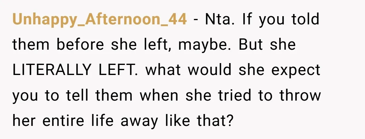 Unhappy_Afternoon_44 − Nta. If you told them before she left, maybe. But she LITERALLY LEFT. what would she expect you to tell them when she tried to throw her entire...