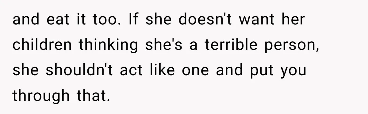 and eat it too. If she doesn't want her children thinking she's a terrible person, she shouldn't act like one and put you through that.