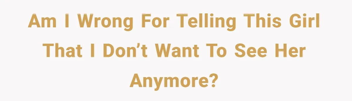 Am I wrong for telling this girl that I don’t want to see her anymore?