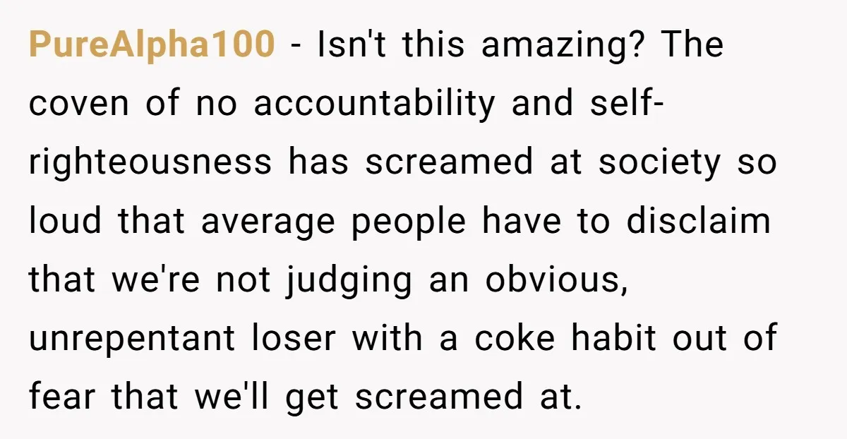 PureAlpha100 − Isn't this amazing? The coven of no accountability and self-righteousness has screamed at society so loud that average people have to disclaim that we're not judging an obvious,...