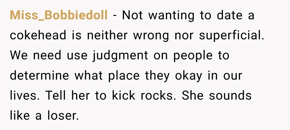 Miss_Bobbiedoll − Not wanting to date a cokehead is neither wrong nor superficial. We need use judgment on people to determine what place they okay in our lives. Tell her...