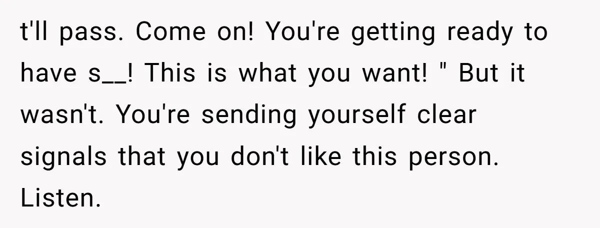 t'll pass. Come on! You're getting ready to have s__! This is what you want! " But it wasn't. You're sending yourself clear signals that you don't like this person....
