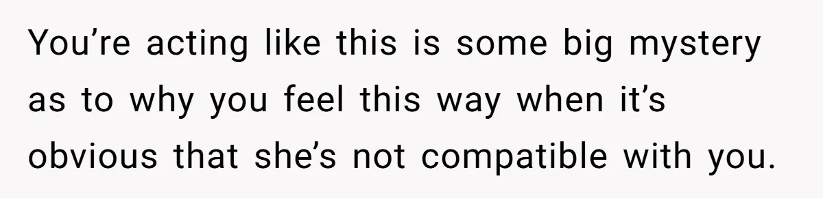 You’re acting like this is some big mystery as to why you feel this way when it’s obvious that she’s not compatible with you.