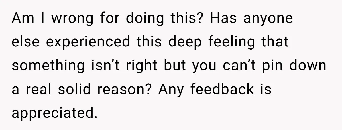 Am I wrong for doing this? Has anyone else experienced this deep feeling that something isn’t right but you can’t pin down a real solid reason? Any feedback is appreciated.