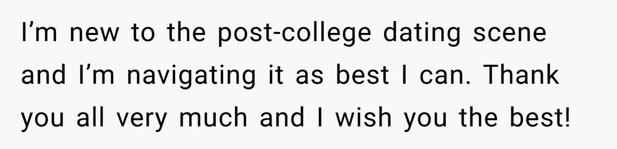I’m new to the post-college dating scene and I’m navigating it as best I can. Thank you all very much and I wish you the best!
