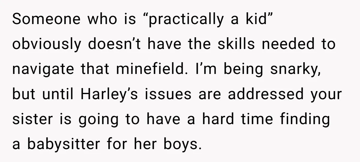 Someone who is “practically a kid” obviously doesn’t have the skills needed to navigate that minefield. I’m being snarky, but until Harley’s issues are addressed your sister is going to...