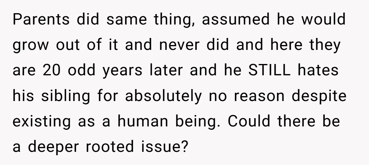 Parents did same thing, assumed he would grow out of it and never did and here they are 20 odd years later and he STILL hates his sibling for absolutely...