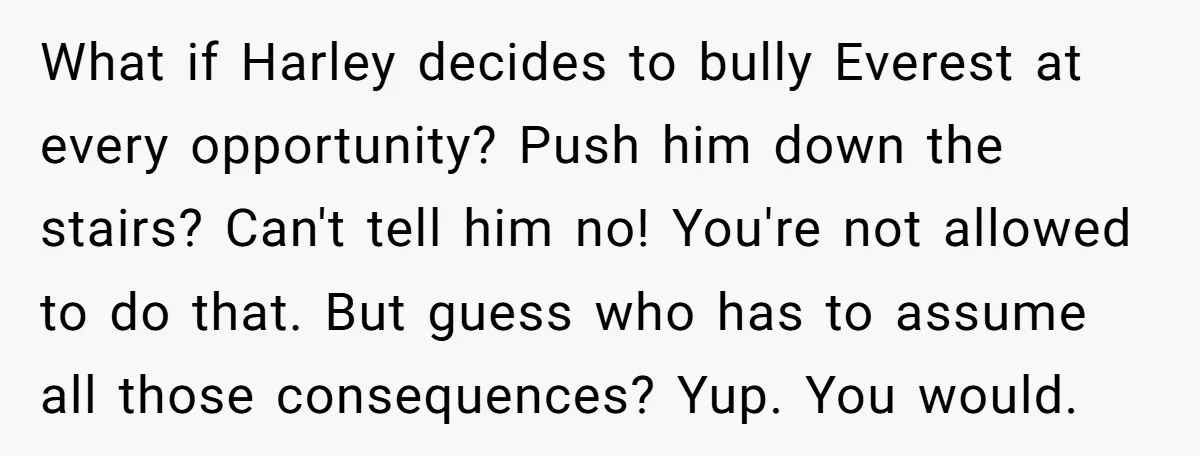 What if Harley decides to bully Everest at every opportunity? Push him down the stairs? Can't tell him no! You're not allowed to do that. But guess who has to...