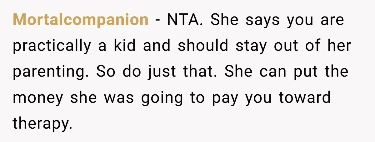 Mortalcompanion − NTA. She says you are practically a kid and should stay out of her parenting. So do just that. She can put the money she was going to...