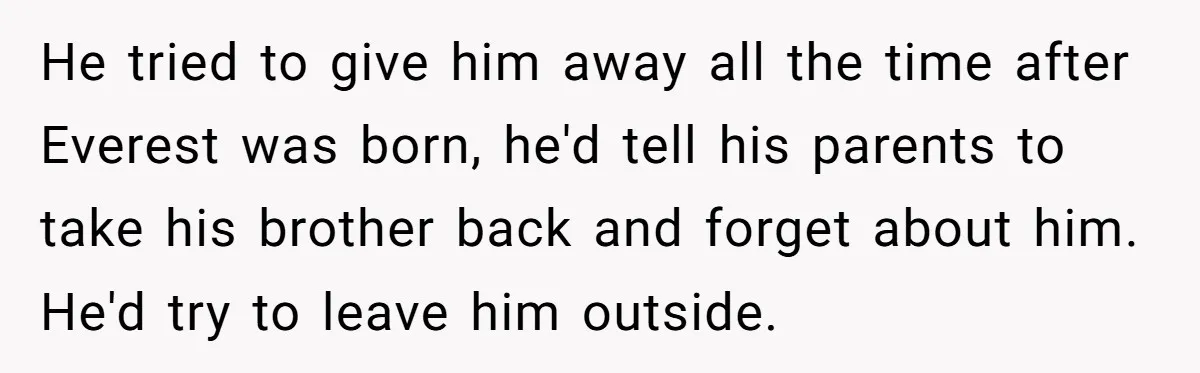 He tried to give him away all the time after Everest was born, he'd tell his parents to take his brother back and forget about him. He'd try to leave...