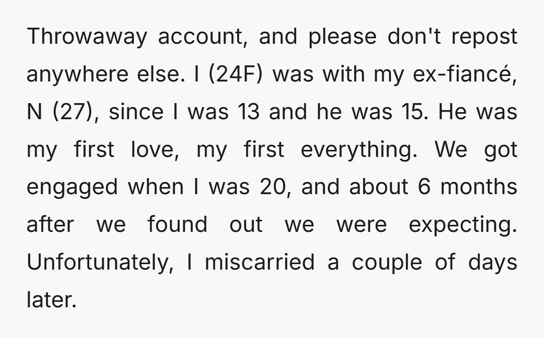 Throwaway account, and please don't repost anywhere else. I (24F) was with my ex-fiancé, N (27), since I was 13 and he was 15. He was my first love, my...
