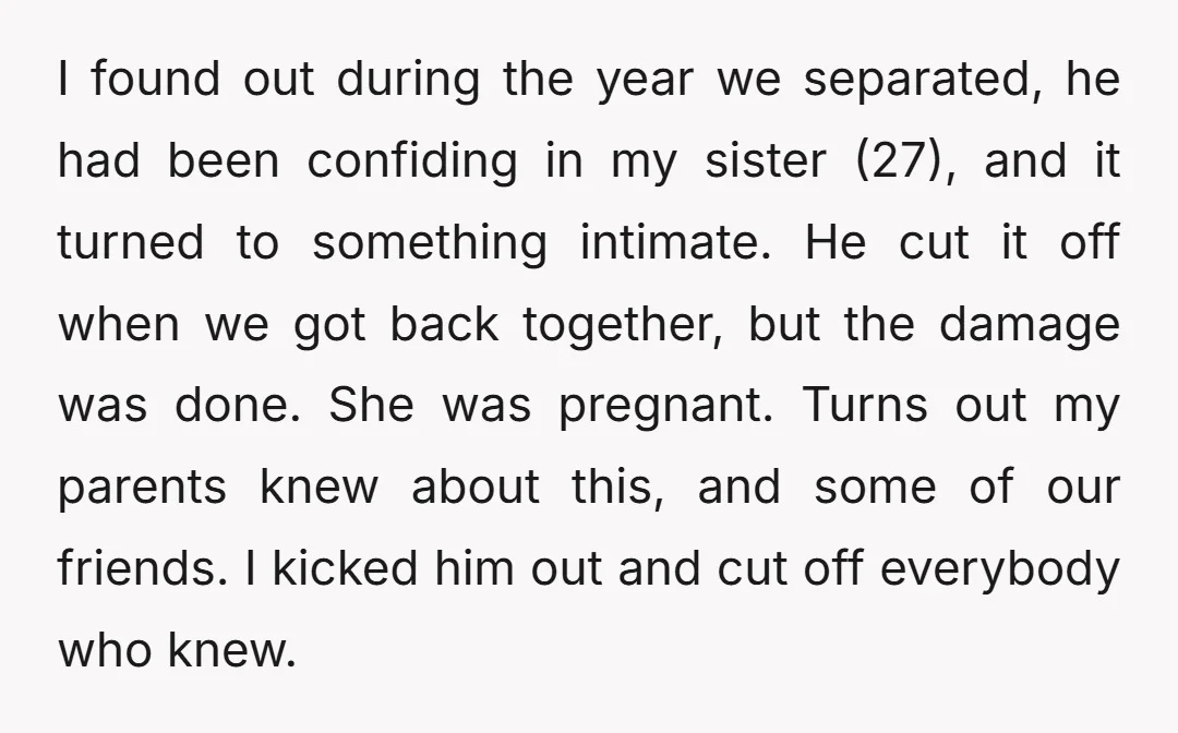 I found out during the year we separated, he had been confiding in my sister (27), and it turned to something intimate. He cut it off when we got back...