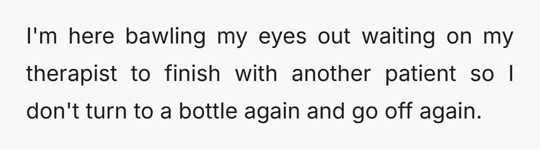 I'm here bawling my eyes out waiting on my therapist to finish with another patient so I don't turn to a bottle again and go off again.