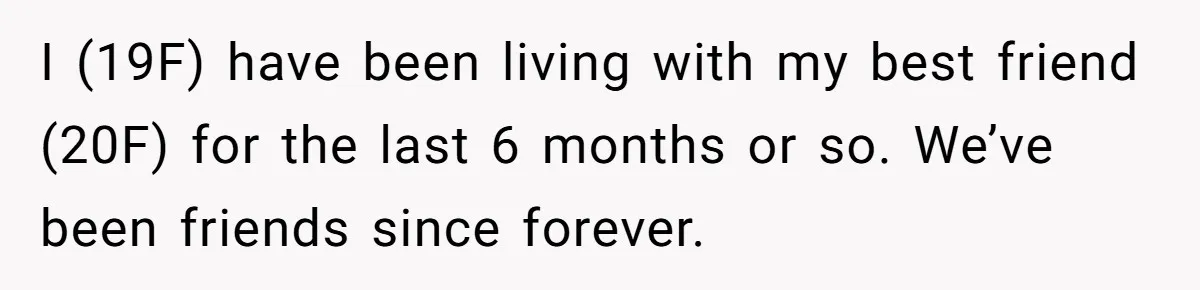 I (19F) have been living with my best friend (20F) for the last 6 months or so. We’ve been friends since forever.