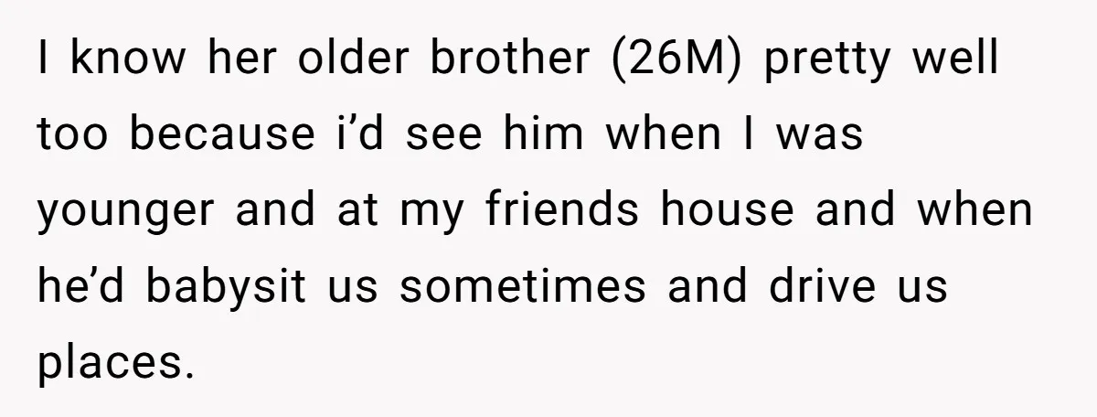 I know her older brother (26M) pretty well too because i’d see him when I was younger and at my friends house and when he’d babysit us sometimes and drive...