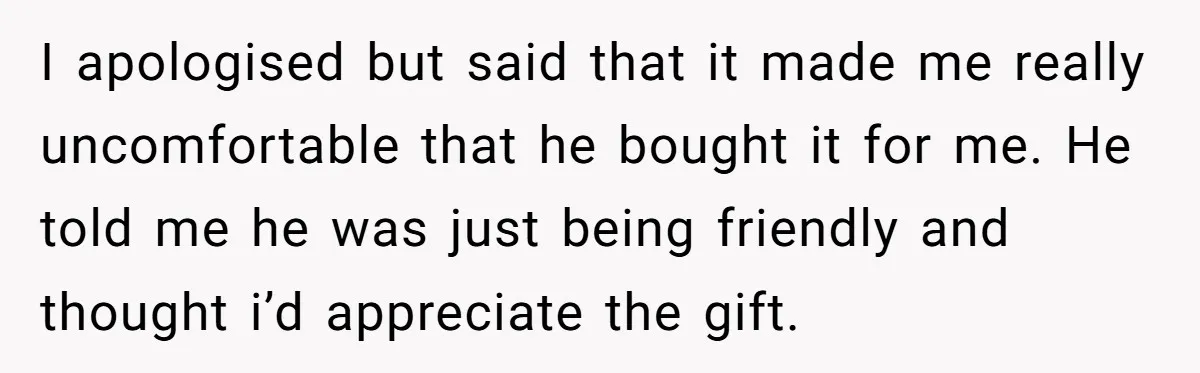 I apologised but said that it made me really uncomfortable that he bought it for me. He told me he was just being friendly and thought i’d appreciate the gift.