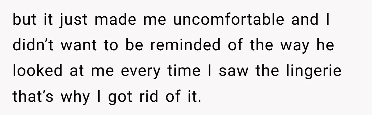 but it just made me uncomfortable and I didn’t want to be reminded of the way he looked at me every time I saw the lingerie that’s why I got...