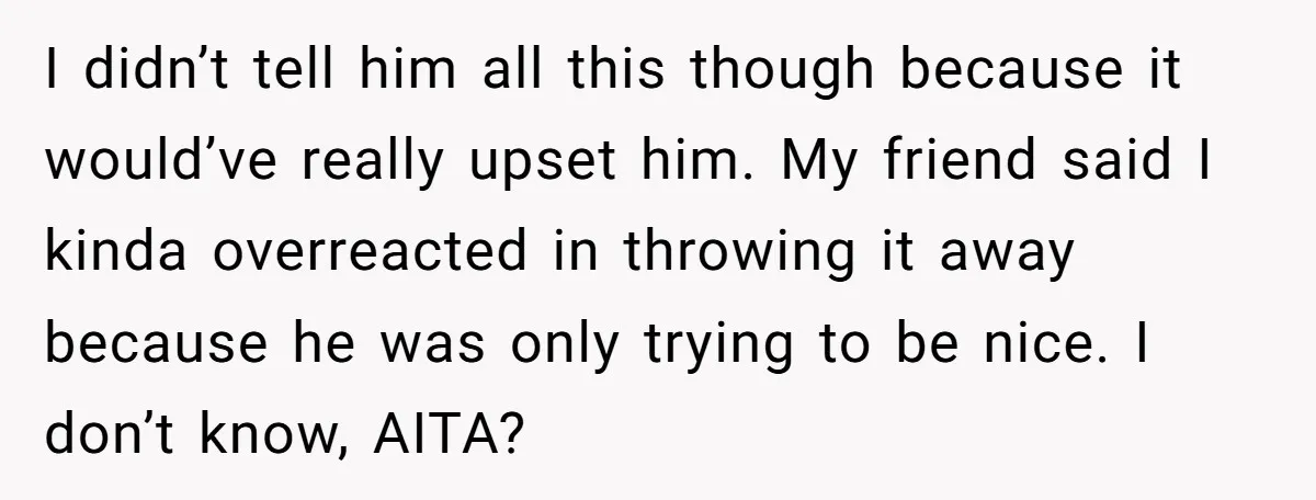 I didn’t tell him all this though because it would’ve really upset him. My friend said I kinda overreacted in throwing it away because he was only trying to be...