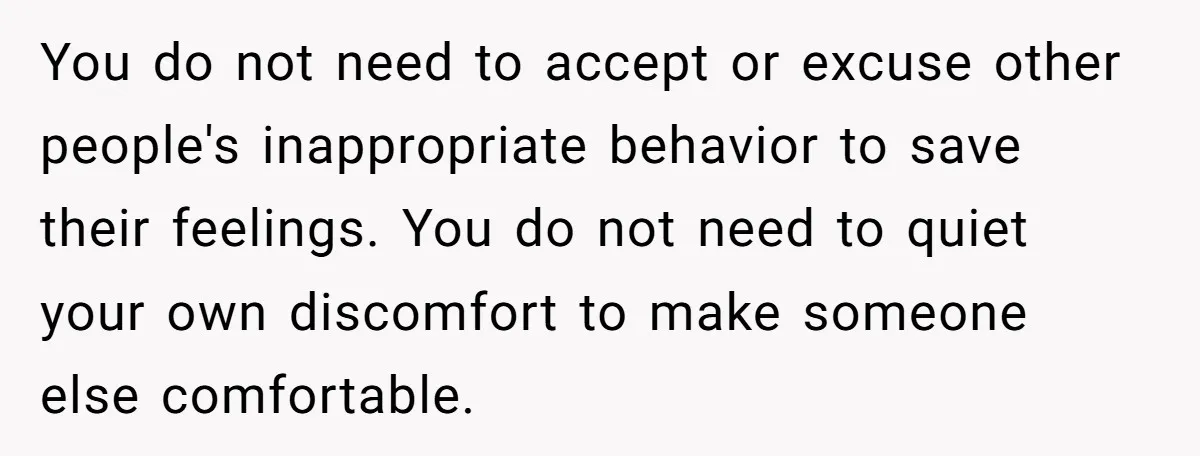 You do not need to accept or excuse other people's inappropriate behavior to save their feelings. You do not need to quiet your own discomfort to make someone else comfortable.