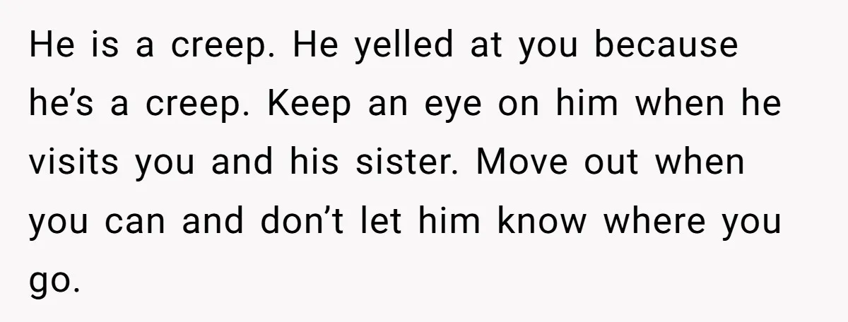 He is a creep. He yelled at you because he’s a creep. Keep an eye on him when he visits you and his sister. Move out when you can and...