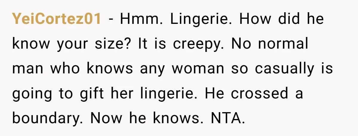 YeiCortez01 − Hmm. Lingerie. How did he know your size? It is creepy. No normal man who knows any woman so casually is going to gift her lingerie. He crossed...