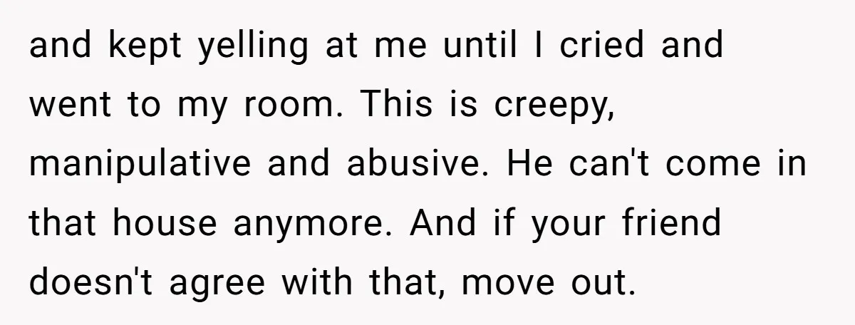 and kept yelling at me until I cried and went to my room. This is creepy, manipulative and abusive. He can't come in that house anymore. And if your friend...