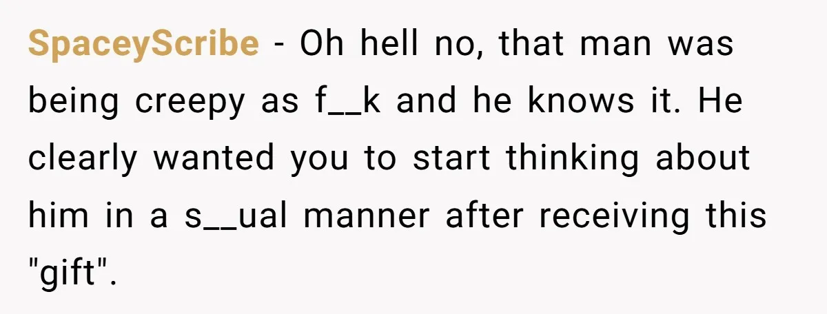 SpaceyScribe − Oh hell no, that man was being creepy as f__k and he knows it. He clearly wanted you to start thinking about him in a s__ual manner after...