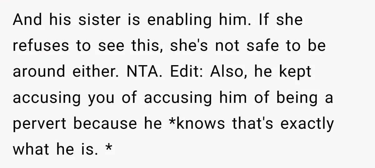 And his sister is enabling him. If she refuses to see this, she's not safe to be around either. NTA. Edit: Also, he kept accusing you of accusing him of...