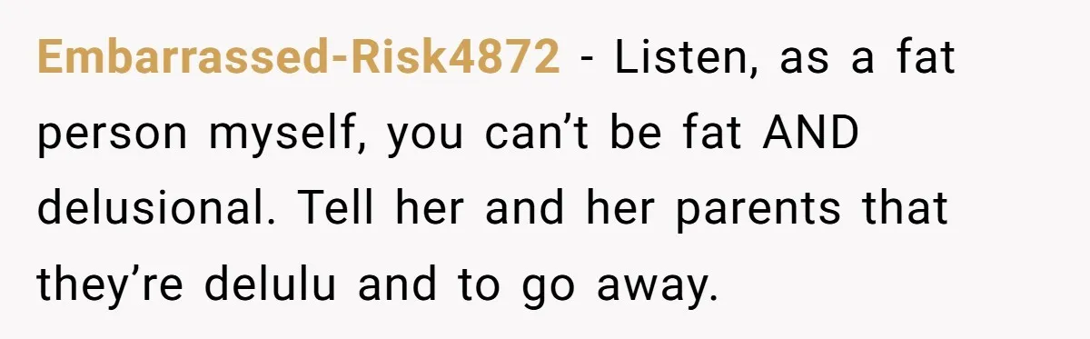 Embarrassed-Risk4872 − Listen, as a fat person myself, you can’t be fat AND delusional. Tell her and her parents that they’re delulu and to go away.