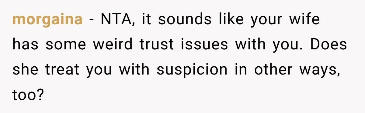 morgaina − NTA, it sounds like your wife has some weird trust issues with you. Does she treat you with suspicion in other ways, too?