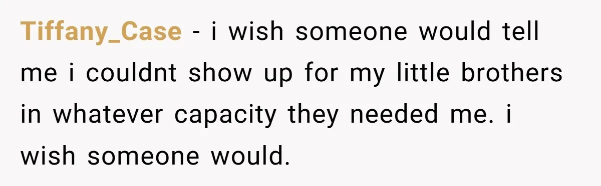 Tiffany_Case − i wish someone would tell me i couldnt show up for my little brothers in whatever capacity they needed me. i wish someone would.
